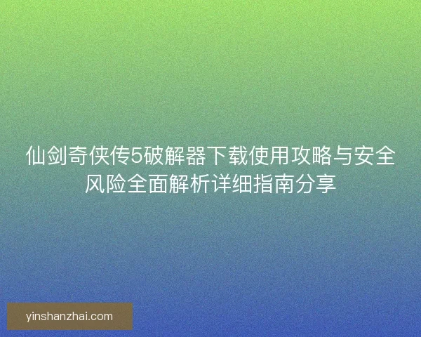 仙剑奇侠传5破解器下载使用攻略与安全风险全面解析详细指南分享