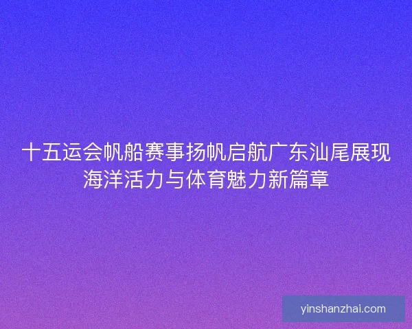 十五运会帆船赛事扬帆启航广东汕尾展现海洋活力与体育魅力新篇章