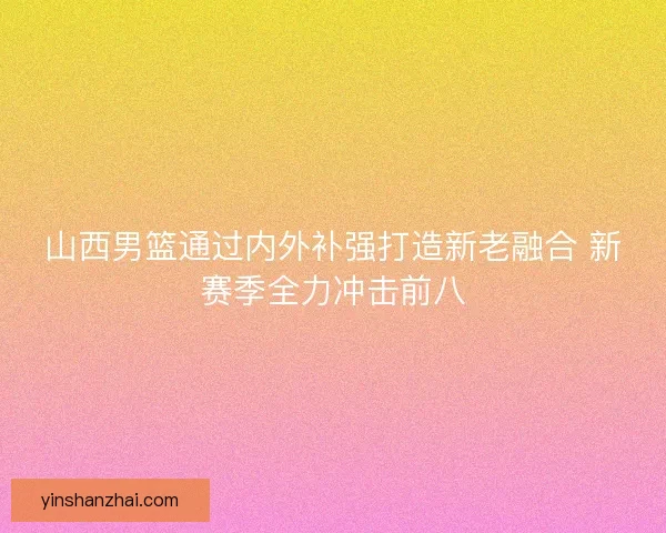 山西男篮通过内外补强打造新老融合 新赛季全力冲击前八