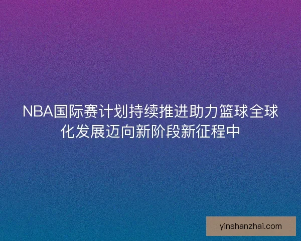 NBA国际赛计划持续推进助力篮球全球化发展迈向新阶段新征程中