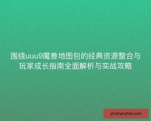 围绕uuu9魔兽地图包的经典资源整合与玩家成长指南全面解析与实战攻略