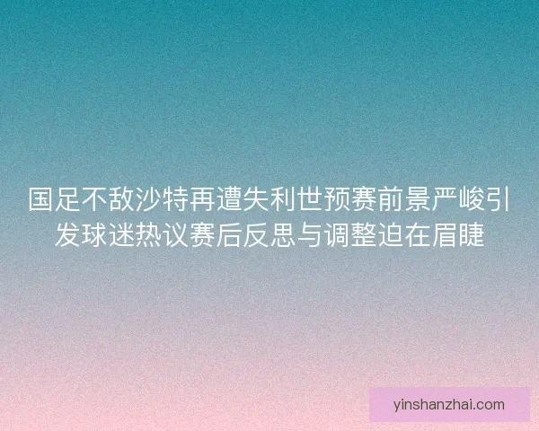 国足不敌沙特再遭失利世预赛前景严峻引发球迷热议赛后反思与调整迫在眉睫